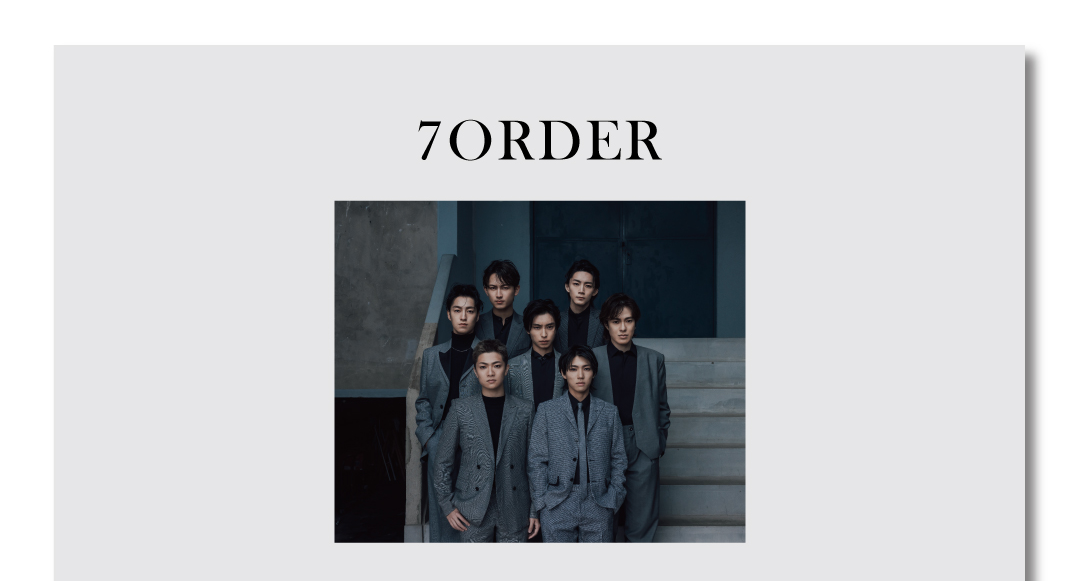 7ORDER
2019年5⽉始動。
「バンド」と「ダンス」、２つのパフォーマンス・
スタイルを⾃由に⾏き来し、唯⼀無⼆のエンターテイン
メントをセルフプロデュースする7⼈組アーティスト。
個々でも俳優、声優、映画プロデューサー、ファッション
デザイナーなど⾳楽以外でも積極的な表現・創作活動を
⾏なっている。
安井謙太郎（Vocal,Guitar）真⽥佑⾺（Guitar,Vocal）
諸星翔希（Sax,Vocal） 森⽥美勇⼈（Bass,Vocal）
萩⾕慧悟（Drums,Vocal） 阿部顕嵐（Vocal,Guitar）
⻑妻怜央（ Keyboards,Vocal ）