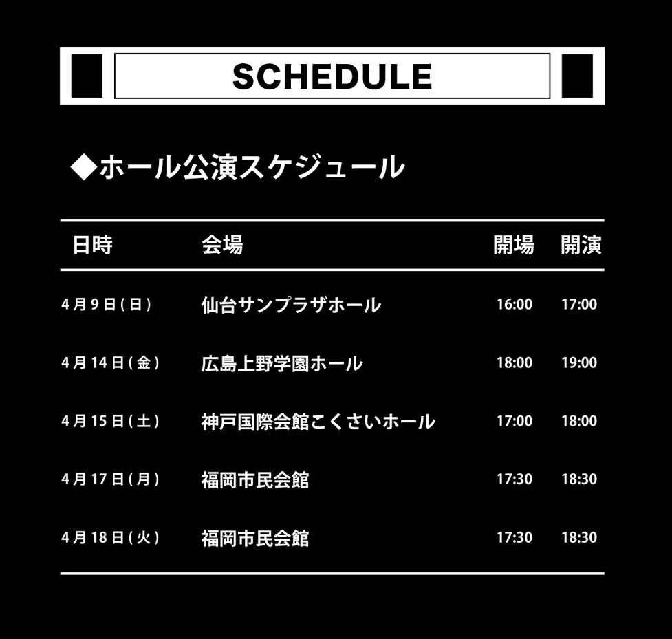 ▼ホールツアー
2023年04月09日(日)　仙台サンプラザホール
2023年04月14日(金)　広島上野学園ホール
2023年04月15日(土)　神戸国際会館　こくさいホール
2023年04月17日(月)・18日(火)　福岡市民会館
○チケット料金：FC：8,300円/一般：8,800円（税込）