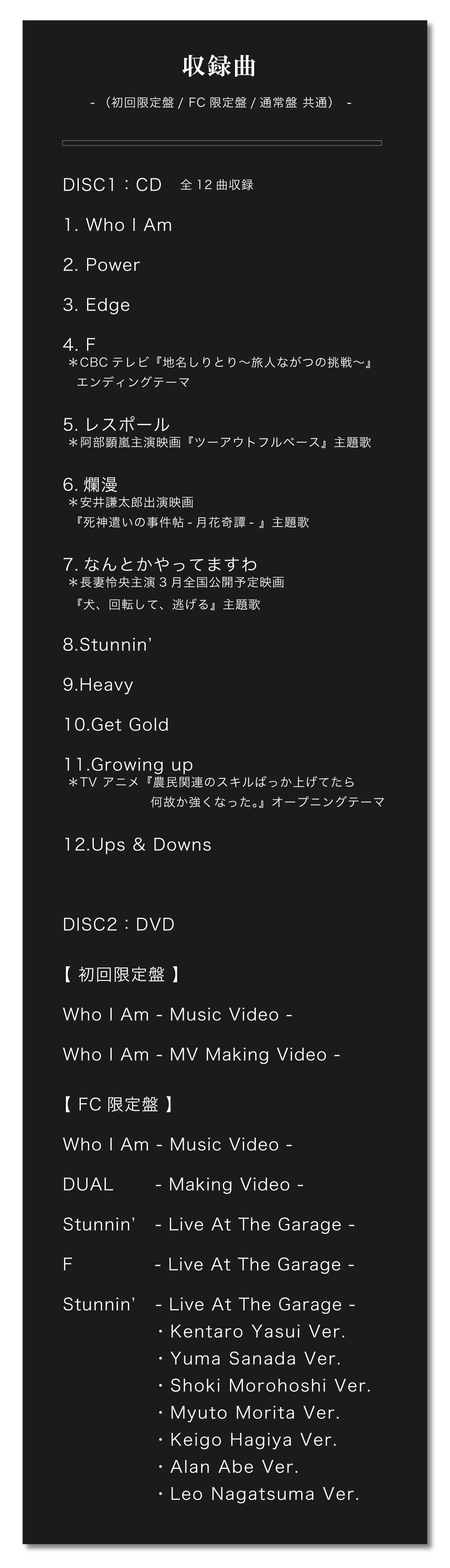 ■CD収録曲（初回限定盤/通常盤/FC限定盤共通）｜全12曲収録
1.Who I Am ＊2/8（水）アルバム先行配信リリース
2.Power
3.Edge
4.F ＊CBCテレビ『地名しりとり～旅人ながつの挑戦～』エンディングテーマ
5.レスポール＊阿部顕嵐主演映画『ツーアウトフルベース』主題歌
6.爛漫＊安井謙太郎出演映画『死神遣いの事件帖-月花奇譚- 』主題歌
7.なんとかやってますわ＊長妻怜央主演3月全国公開予定映画『犬、回転して、逃げる』主題歌
8.Stunnin’
9.Heavy
10.Get Gold
11.Growing up ＊TV アニメ『農民関連のスキルばっか上げてたら何故か強くなった。』オープニングテーマ
12.Ups & Downs
																	   
■DVD収録内容（初回限定盤/FC限定盤のみ）
【初回限定盤】
Who I Am -Music Video-
Who I Am -MV Making Video-
【FC限定盤】
Who I Am -Music Video-
DUAL -Making Video-
Stunnin’ -Live At The Garage-
F -Live At The Garage-
Stunnin’ -Live At The Garage- (Kentaro Yasui Ver.)
Stunnin’ -Live At The Garage- (Yuma Sanada Ver.)
Stunnin’ -Live At The Garage- (Shoki Morohoshi Ver.)
Stunnin’ -Live At The Garage- (Myuto Morita Ver.)
Stunnin’ -Live At The Garage- (Keigo Hagiya Ver.)
Stunnin’ -Live At The Garage- (Alan Abe Ver.)
Stunnin’ -Live At The Garage- (Leo Nagatsuma Ver.) 